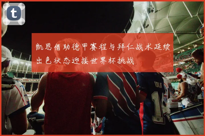 凯恩借助德甲赛程与拜仁战术延续出色状态迎接世界杯挑战