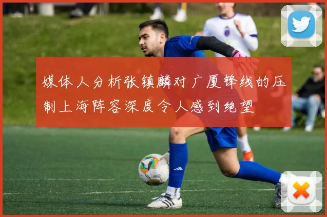 媒体人分析张镇麟对广厦锋线的压制上海阵容深度令人感到绝望