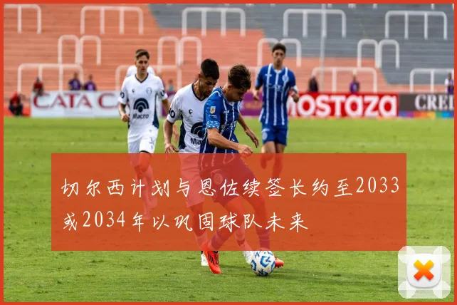 切尔西计划与恩佐续签长约至2033或2034年以巩固球队未来