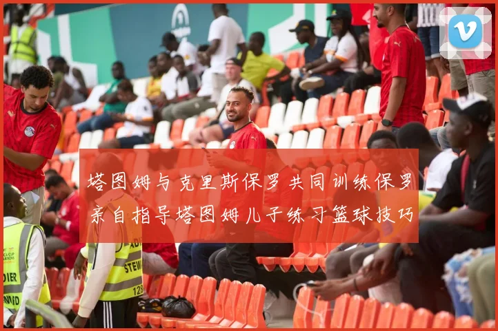 塔图姆与克里斯保罗共同训练保罗亲自指导塔图姆儿子练习篮球技巧