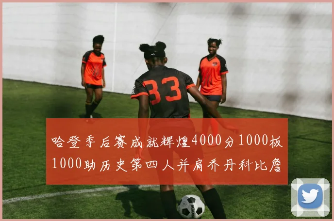 哈登季后赛成就辉煌4000分1000板1000助历史第四人并肩乔丹科比詹姆斯
