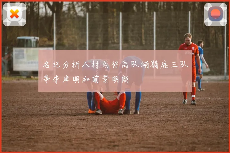名记分析八村或将离队湖骑鹿三队争夺库明加前景明朗