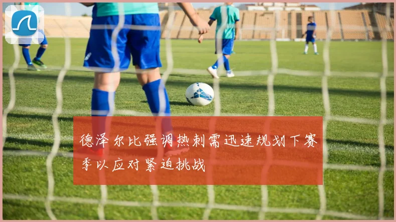 德泽尔比强调热刺需迅速规划下赛季以应对紧迫挑战