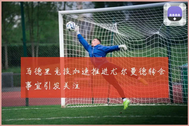 马德里竞技加速推进尤尔曼德转会事宜引发关注