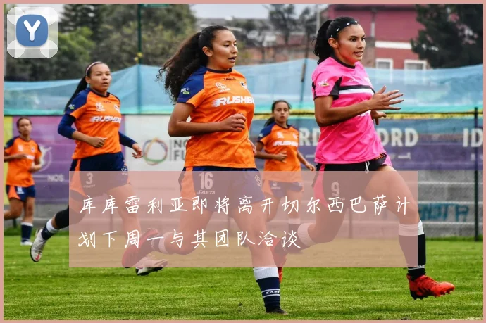库库雷利亚即将离开切尔西巴萨计划下周一与其团队洽谈