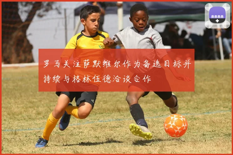 罗马关注萨默维尔作为备选目标并持续与格林伍德洽谈合作