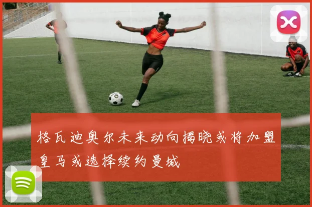 格瓦迪奥尔未来动向揭晓或将加盟皇马或选择续约曼城
