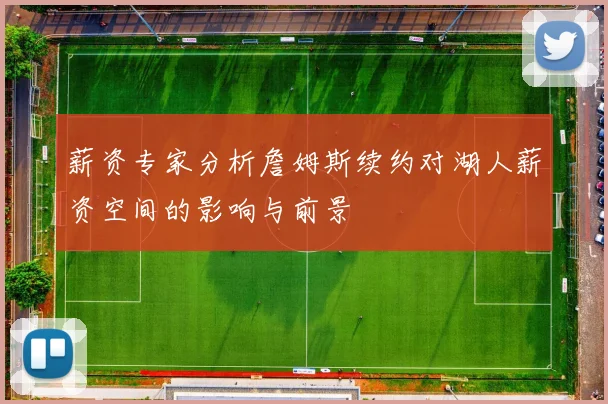 薪资专家分析詹姆斯续约对湖人薪资空间的影响与前景