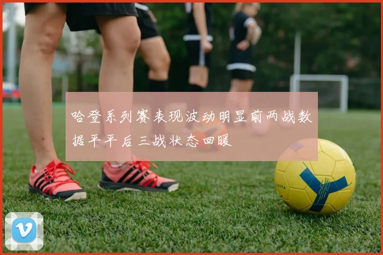 哈登系列赛表现波动明显前两战数据平平后三战状态回暖