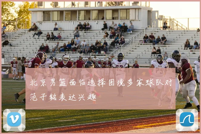 北京男篮面临选择困境多家球队对范子铭表达兴趣
