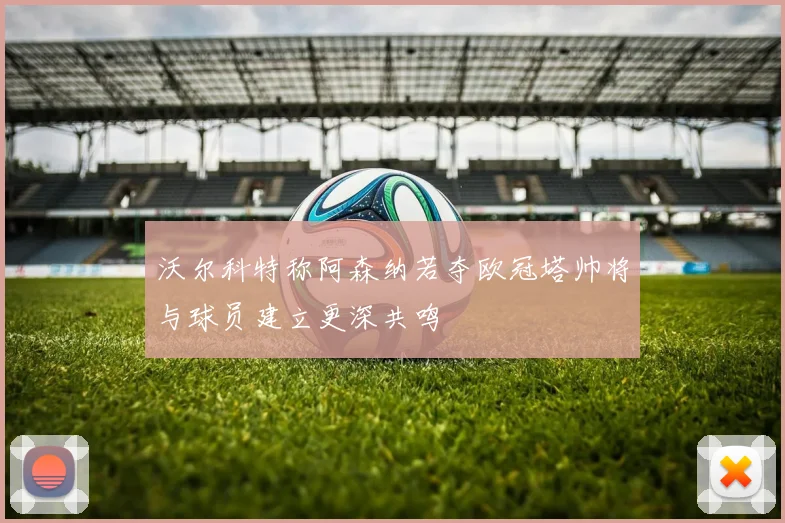 沃尔科特称阿森纳若夺欧冠塔帅将与球员建立更深共鸣