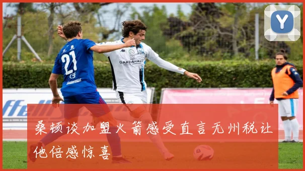 桑顿谈加盟火箭感受直言无州税让他倍感惊喜