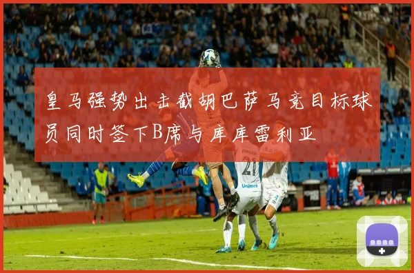 皇马强势出击截胡巴萨马竞目标球员同时签下B席与库库雷利亚