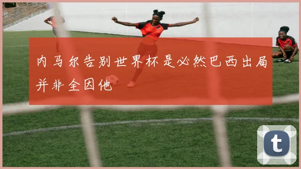 内马尔告别世界杯是必然巴西出局并非全因他