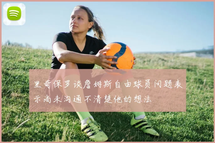 里奇保罗谈詹姆斯自由球员问题表示尚未沟通不清楚他的想法