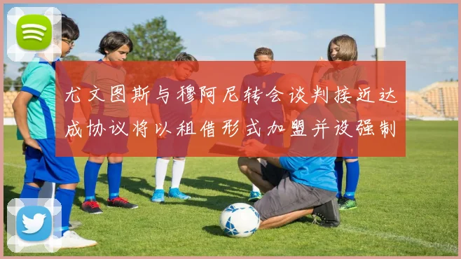 尤文图斯与穆阿尼转会谈判接近达成协议将以租借形式加盟并设强制买断条款