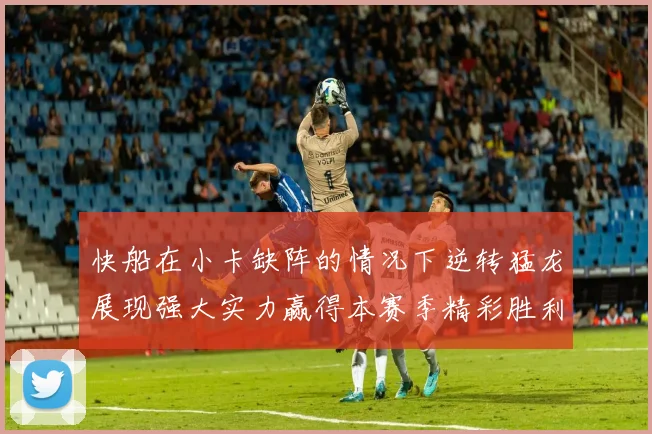 快船在小卡缺阵的情况下逆转猛龙展现强大实力赢得本赛季精彩胜利