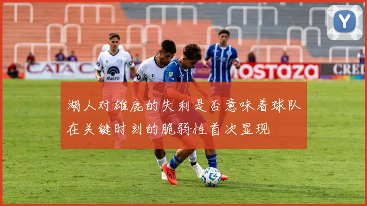 湖人对雄鹿的失利是否意味着球队在关键时刻的脆弱性首次显现