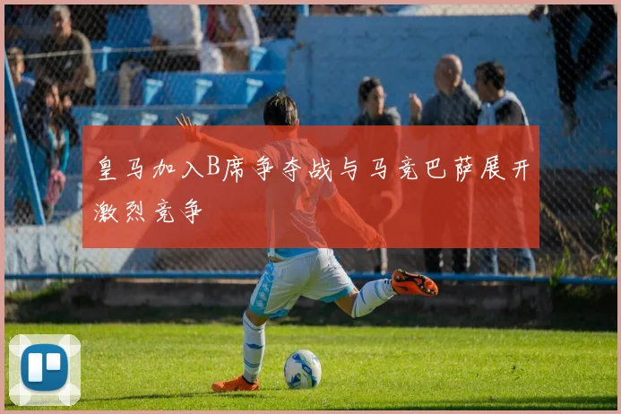 皇马加入B席争夺战与马竞巴萨展开激烈竞争
