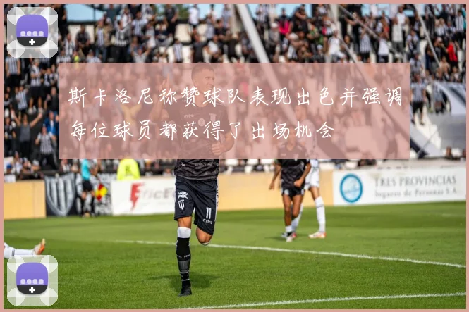 斯卡洛尼称赞球队表现出色并强调每位球员都获得了出场机会